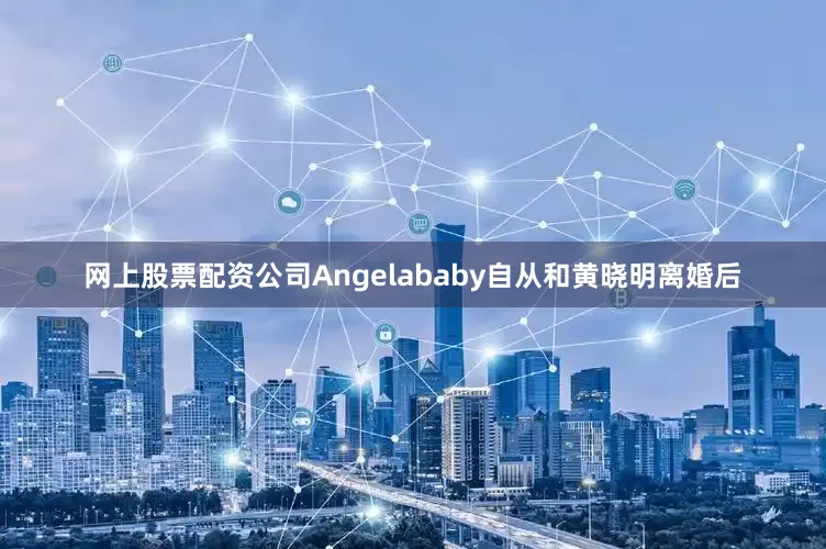 网上股票配资公司Angelababy自从和黄晓明离婚后
