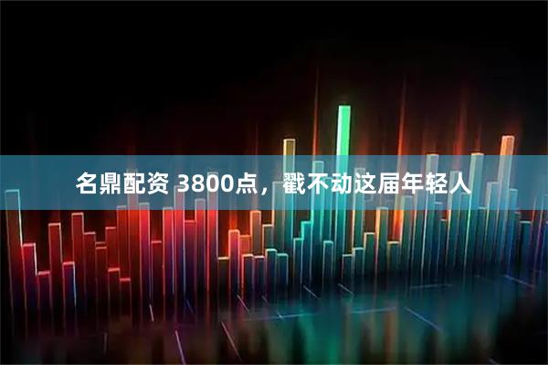 名鼎配资 3800点,戳不动这届年轻人