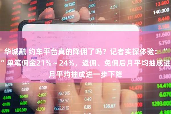 华城融 约车平台真的降佣了吗?记者实探体验:“普通快车”单笔佣金21%~24%,返佣、免佣后月平均抽成进一步下降