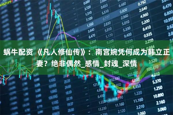 蜗牛配资 《凡人修仙传》:南宫婉凭何成为韩立正妻?绝非偶然_感情_封魂_深情