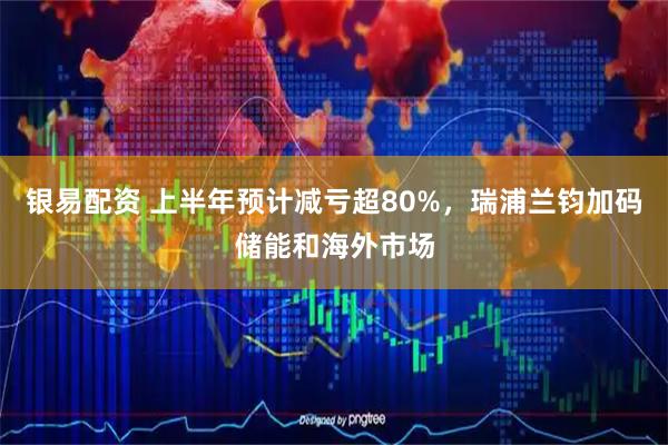 银易配资 上半年预计减亏超80%,瑞浦兰钧加码储能和海外市场