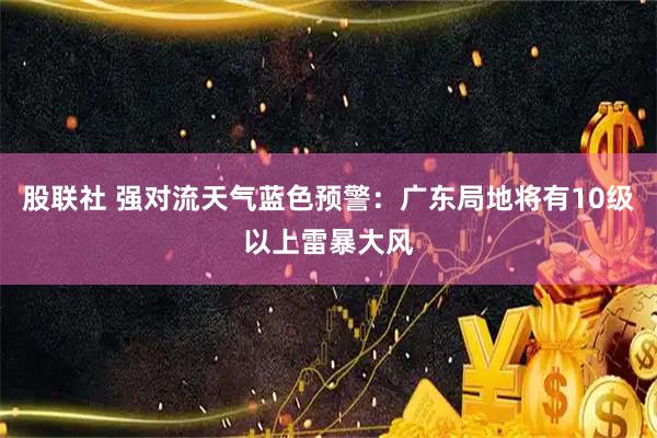 股联社 强对流天气蓝色预警：广东局地将有10级以上雷暴大风