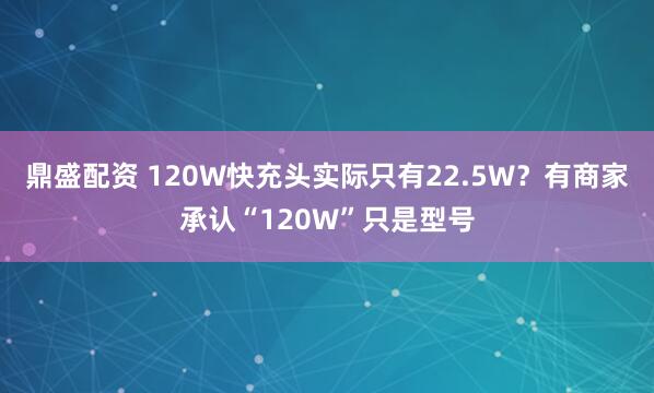 鼎盛配资 120W快充头实际只有22.5W？有商家承认“120W”只是型号